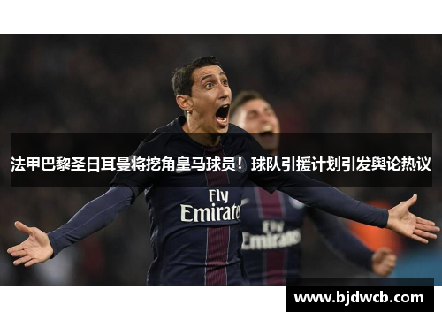 法甲巴黎圣日耳曼将挖角皇马球员！球队引援计划引发舆论热议