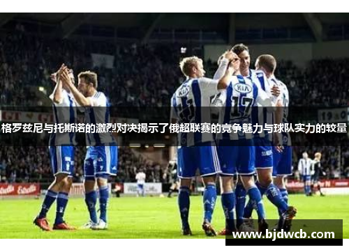 格罗兹尼与托斯诺的激烈对决揭示了俄超联赛的竞争魅力与球队实力的较量