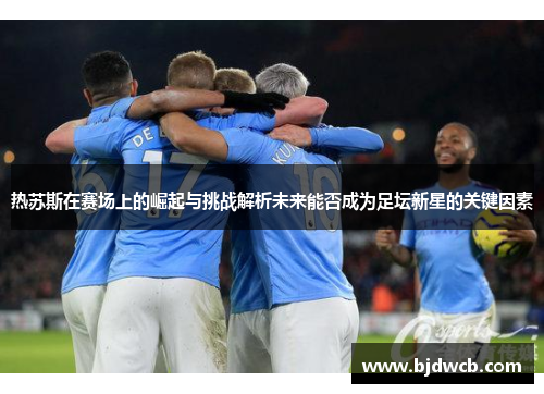 热苏斯在赛场上的崛起与挑战解析未来能否成为足坛新星的关键因素