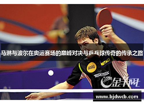 马琳与波尔在奥运赛场的巅峰对决与乒乓球传奇的传承之路
